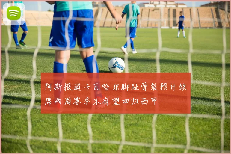 阿斯报道卡瓦哈尔脚趾骨裂预计缺席两周赛季末有望回归西甲
