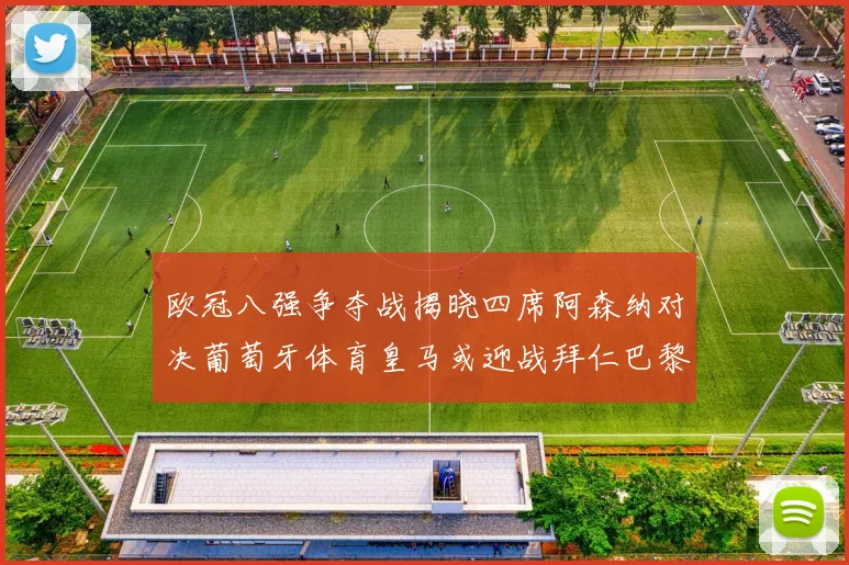 欧冠八强争夺战揭晓四席阿森纳对决葡萄牙体育皇马或迎战拜仁巴黎成功突围晋级