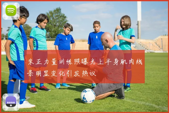 朱正力量训练照曝光上半身肌肉线条明显变化引发热议
