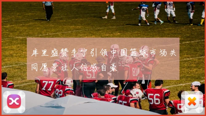 库里盛赞李宁引领中国篮球市场共同愿景让人倍感自豪