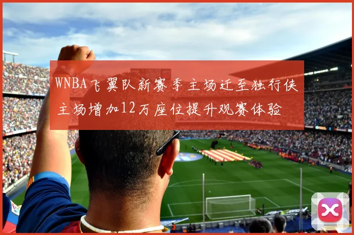 WNBA飞翼队新赛季主场迁至独行侠主场增加12万座位提升观赛体验