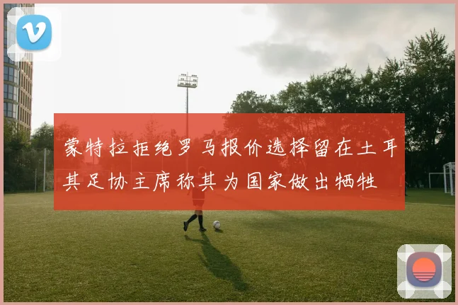 蒙特拉拒绝罗马报价选择留在土耳其足协主席称其为国家做出牺牲