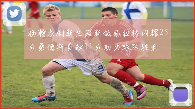 杨瀚森刷新生涯新低弗拉格闪耀25分桑德斯贡献11分助力球队胜利