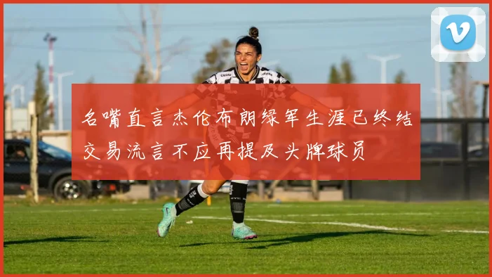 名嘴直言杰伦布朗绿军生涯已终结交易流言不应再提及头牌球员