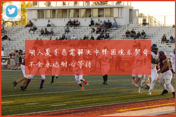 湖人夏季急需解决中锋困境东契奇不会永远耐心等待