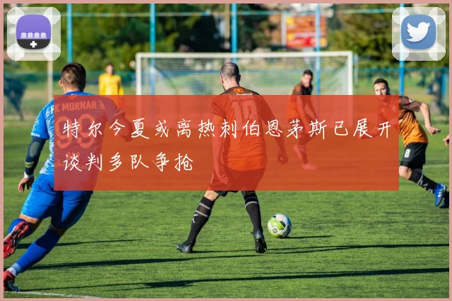 特尔今夏或离热刺伯恩茅斯已展开谈判多队争抢