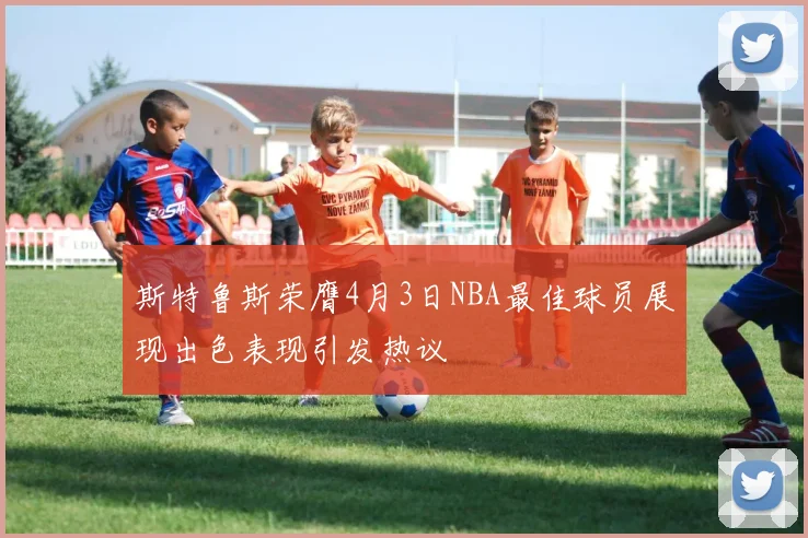 斯特鲁斯荣膺4月3日NBA最佳球员展现出色表现引发热议