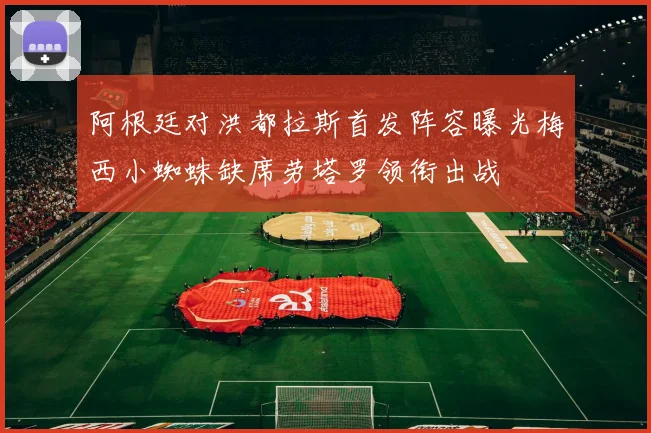 阿根廷对洪都拉斯首发阵容曝光梅西小蜘蛛缺席劳塔罗领衔出战